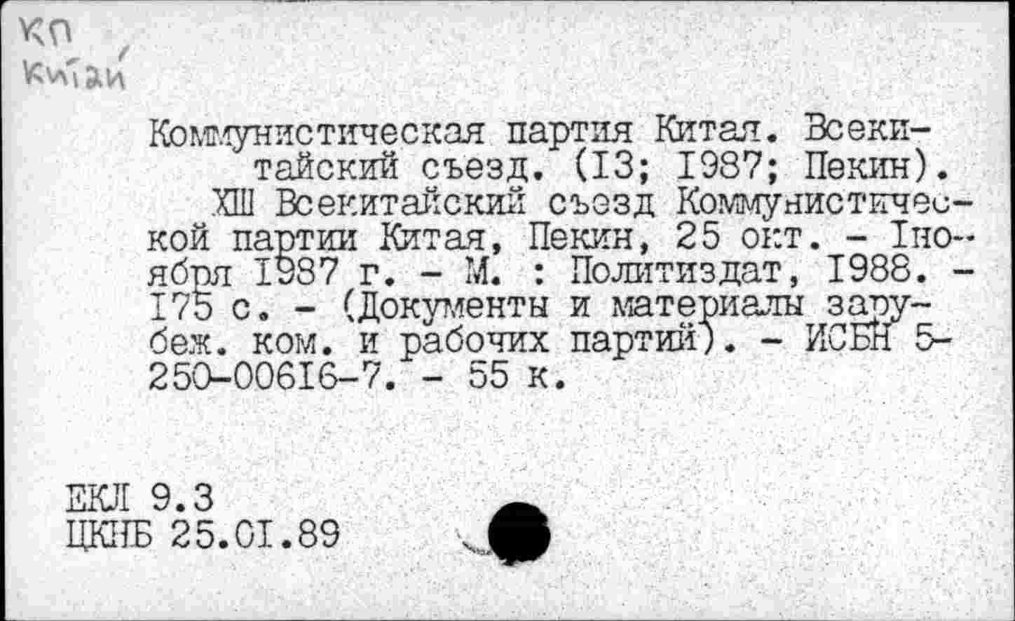 ﻿КП
Коммунистическая партия Китая. Всекитайский съезд. (13; 1987; Пекин).
ХШ Всекитайский съезд Коммунистической партии Китая, Пекин, 25 окт. - 1но~ ября 1987 г. - М. : Политиздат, 1988. -175 с. - (Документы и материалы заоу-беж. ком. и рабочих партии). - ИС Ен 5-250-00616-7. - 55 к.
ЕКЛ 9.3
ЦКПБ 25.01.89